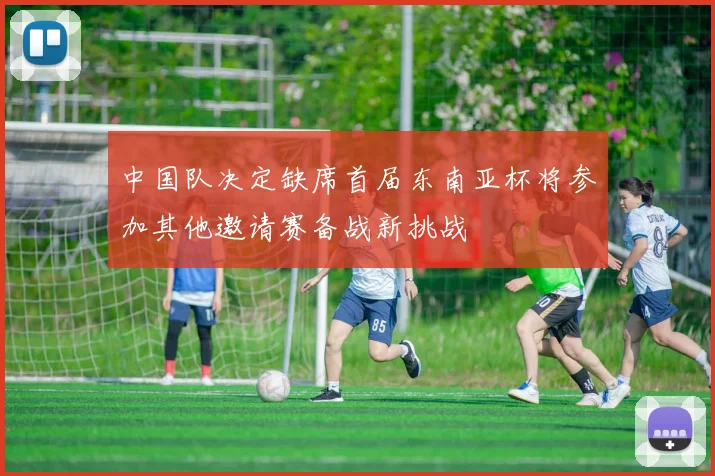 中国队决定缺席首届东南亚杯将参加其他邀请赛备战新挑战