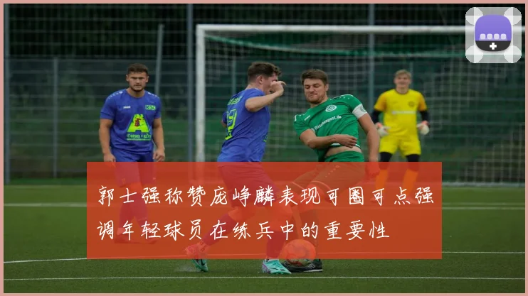 郭士强称赞庞峥麟表现可圈可点强调年轻球员在练兵中的重要性