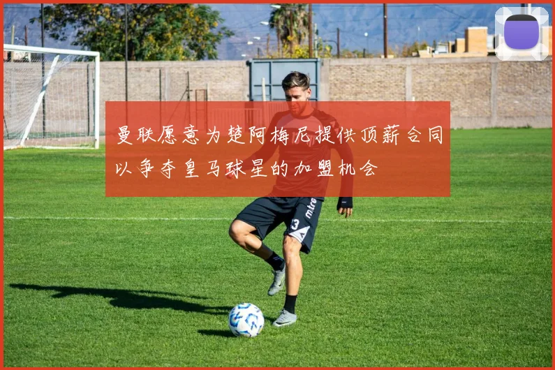 曼联愿意为楚阿梅尼提供顶薪合同以争夺皇马球星的加盟机会
