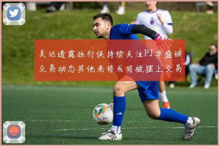 美记透露独行侠持续关注PJ华盛顿交易动态其他老将或将被摆上交易市场
