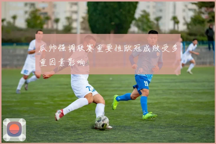 瓜帅强调联赛重要性欧冠成败受多重因素影响