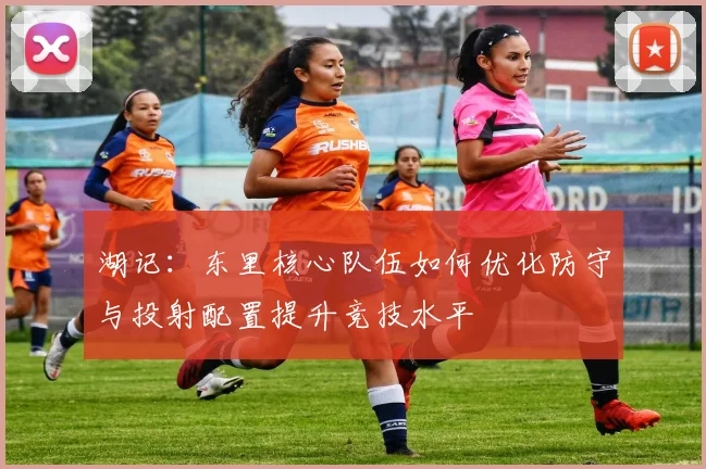 湖记：东里核心队伍如何优化防守与投射配置提升竞技水平