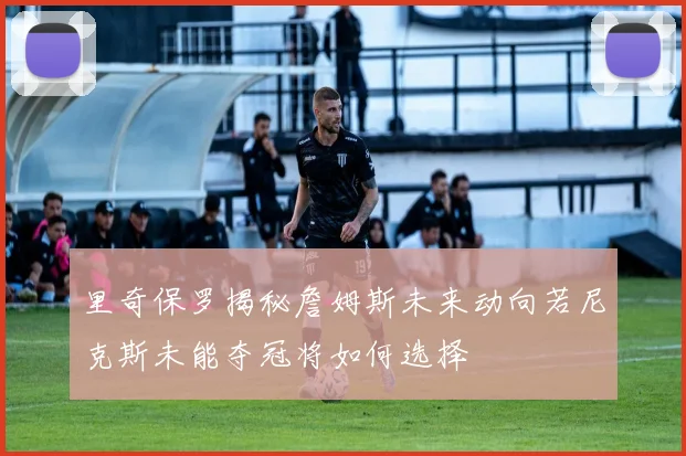 里奇保罗揭秘詹姆斯未来动向若尼克斯未能夺冠将如何选择