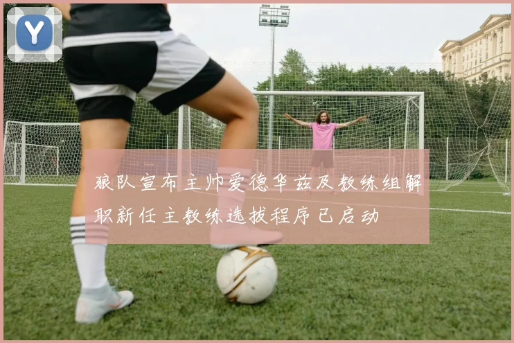 狼队宣布主帅爱德华兹及教练组解职新任主教练选拔程序已启动