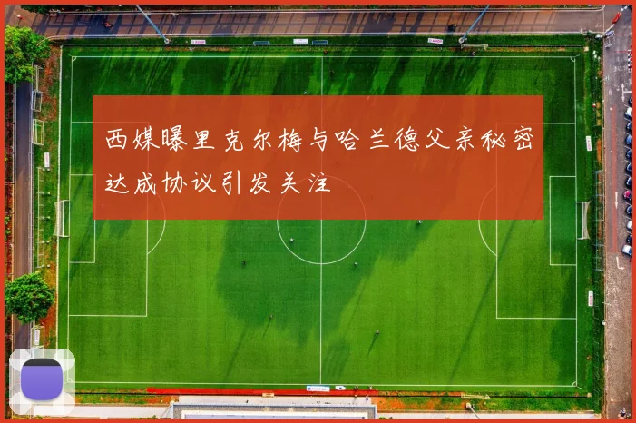 西媒曝里克尔梅与哈兰德父亲秘密达成协议引发关注