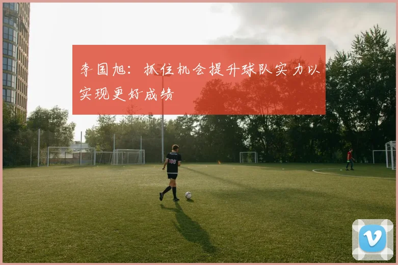 李国旭：抓住机会提升球队实力以实现更好成绩