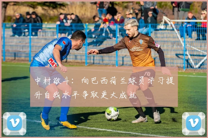 中村敬斗：向巴西荷兰球员学习提升自我水平争取更大成就