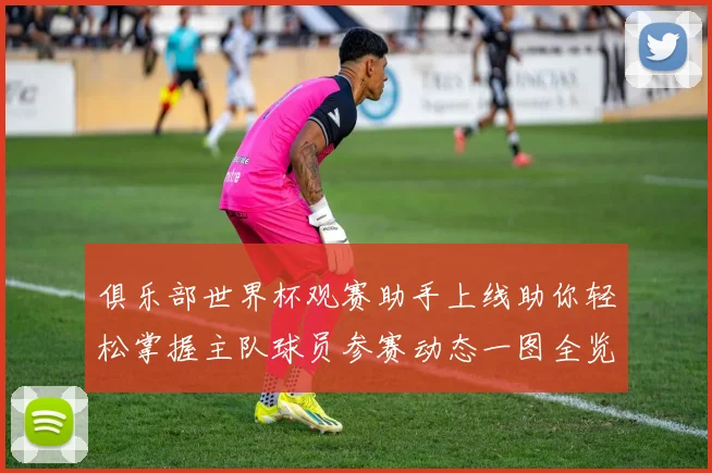 俱乐部世界杯观赛助手上线助你轻松掌握主队球员参赛动态一图全览