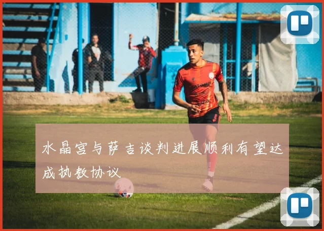 水晶宫与萨吉谈判进展顺利有望达成执教协议