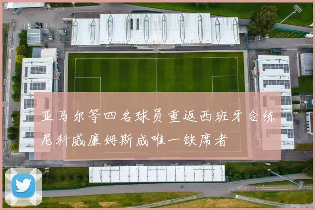 亚马尔等四名球员重返西班牙合练尼科威廉姆斯成唯一缺席者