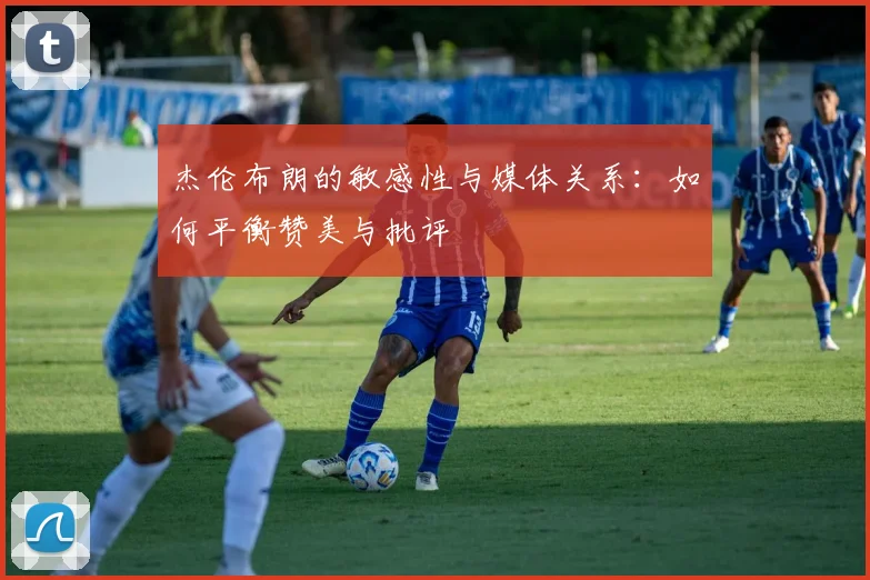杰伦布朗的敏感性与媒体关系：如何平衡赞美与批评