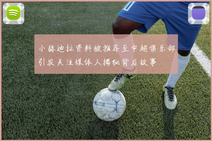小赫迪拉资料被推荐至中超俱乐部引发关注媒体人揭秘背后故事