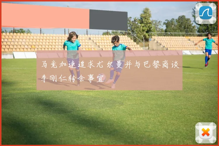 马竞加速追求尤尔曼并与巴黎商谈李刚仁转会事宜