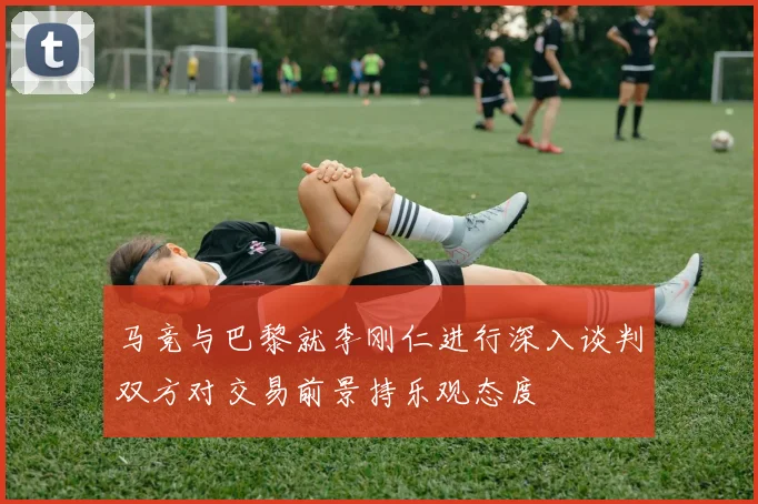 马竞与巴黎就李刚仁进行深入谈判双方对交易前景持乐观态度