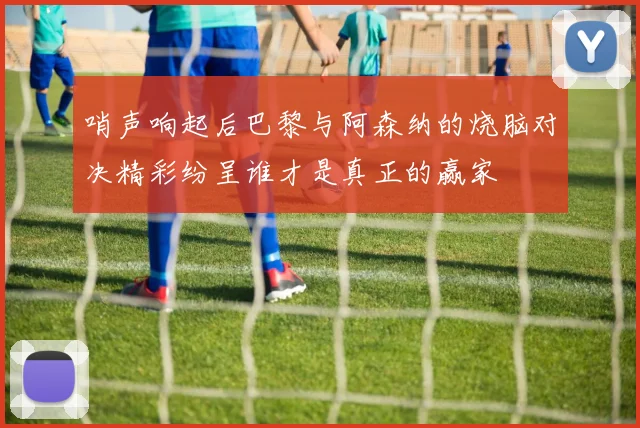 哨声响起后巴黎与阿森纳的烧脑对决精彩纷呈谁才是真正的赢家