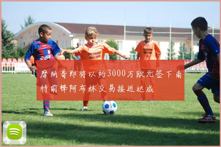 摩纳哥即将以约3000万欧元签下南特前锋阿布林交易接近达成