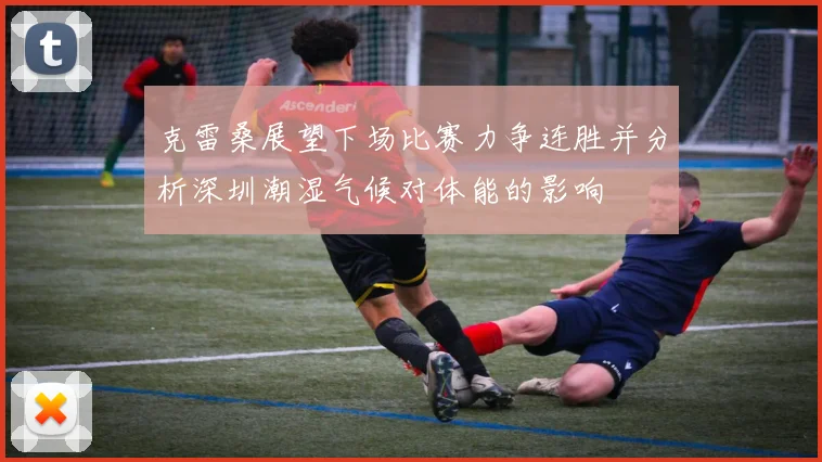 克雷桑展望下场比赛力争连胜并分析深圳潮湿气候对体能的影响