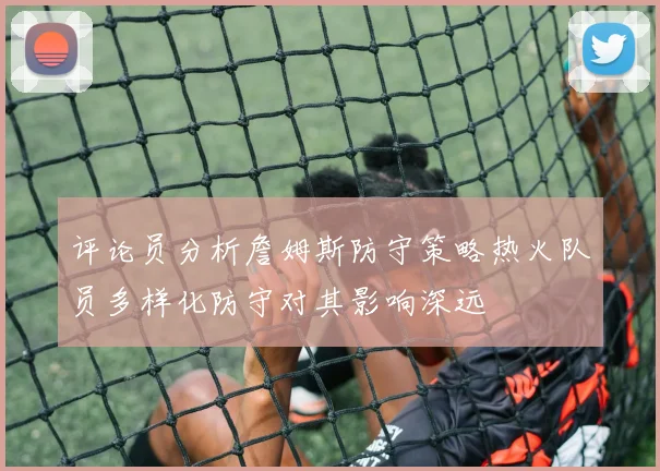 评论员分析詹姆斯防守策略热火队员多样化防守对其影响深远