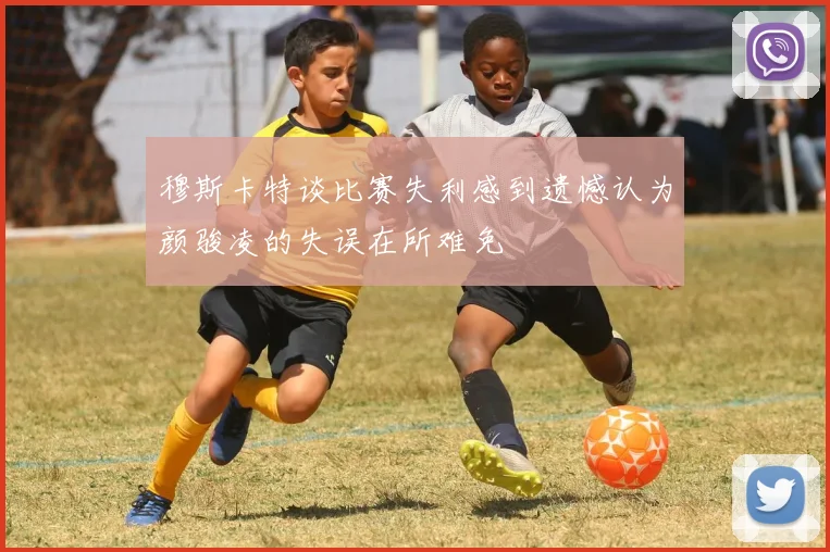 穆斯卡特谈比赛失利感到遗憾认为颜骏凌的失误在所难免