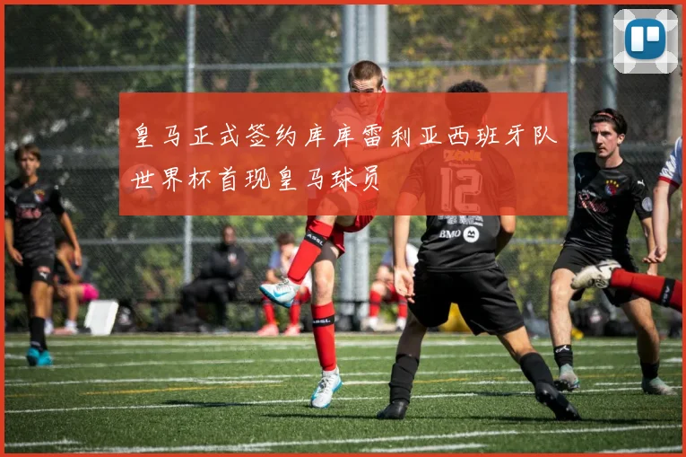 皇马正式签约库库雷利亚西班牙队世界杯首现皇马球员