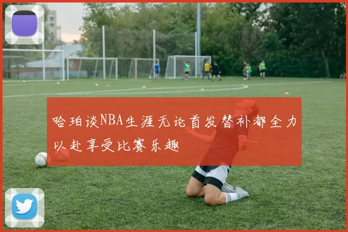 哈珀谈NBA生涯无论首发替补都全力以赴享受比赛乐趣