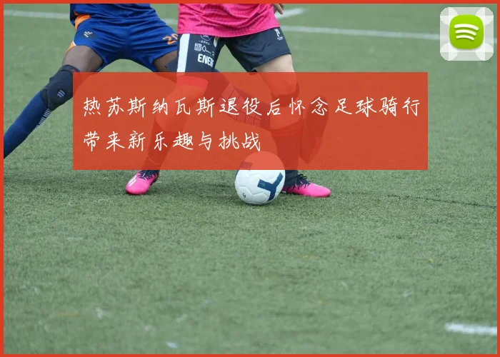 热苏斯纳瓦斯退役后怀念足球骑行带来新乐趣与挑战