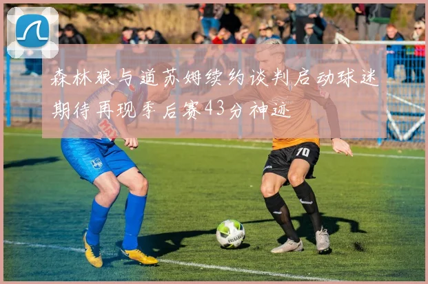 森林狼与道苏姆续约谈判启动球迷期待再现季后赛43分神迹