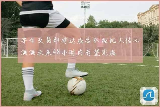 字母交易即将达成各队经纪人信心满满未来48小时内有望完成