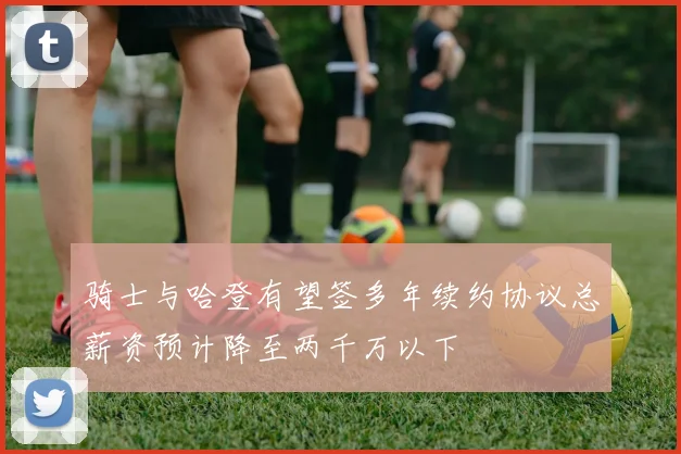 骑士与哈登有望签多年续约协议总薪资预计降至两千万以下