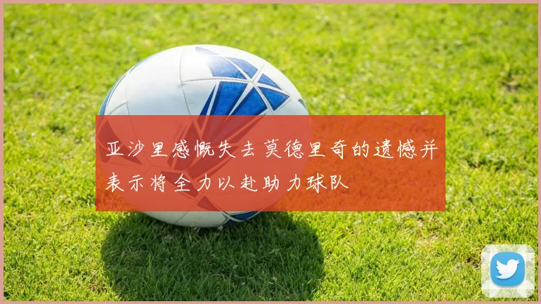 亚沙里感慨失去莫德里奇的遗憾并表示将全力以赴助力球队