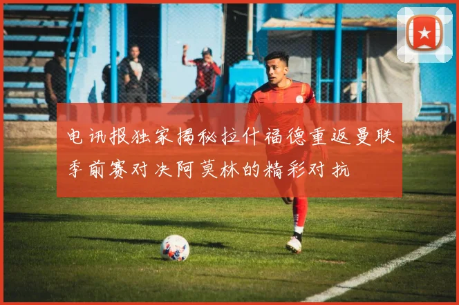 电讯报独家揭秘拉什福德重返曼联季前赛对决阿莫林的精彩对抗