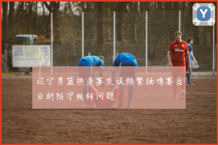 辽宁男篮热身赛失误频繁杨鸣赛后分析防守轮转问题